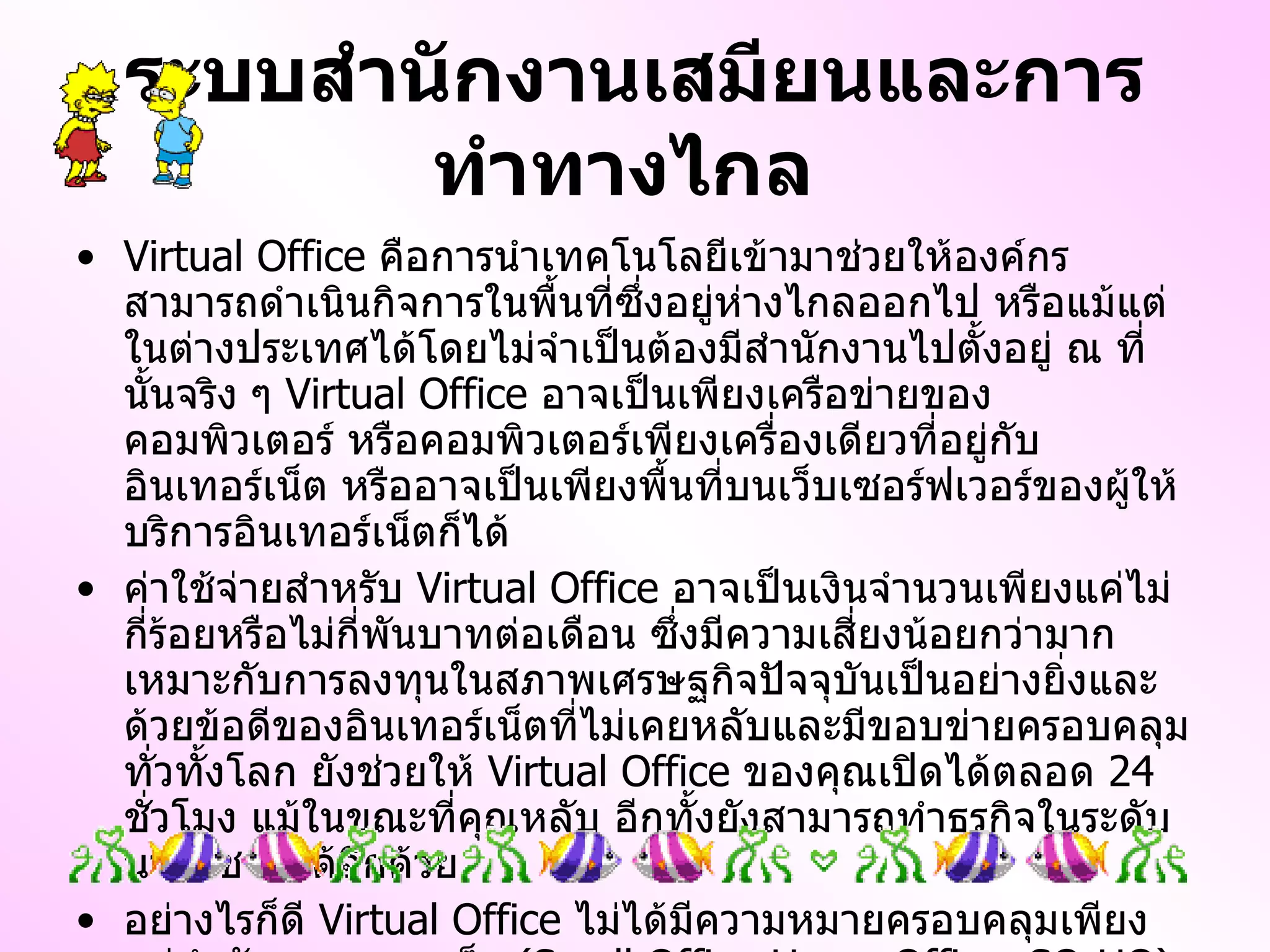 ระบบสำนักงานเสมียนและการทำทางไกล   Virtual Office  คือการนำเทคโนโลยีเข้ามาช่วยให้องค์กรสามารถดำเนินกิจการในพื้นที่ซึ่งอยู่ห่างไกลออกไป หรือแม้แต่ในต่างประเทศได้โดยไม่จำเป็นต้องมีสำนักงานไปตั้งอยู่ ณ ที่นั้นจริง ๆ  Virtual Office  อาจเป็นเพียงเครือข่ายของคอมพิวเตอร์ หรือคอมพิวเตอร์เพียงเครื่องเดียวที่อยู่กับอินเทอร์เน็ต หรืออาจเป็นเพียงพื้นที่บนเว็บเซอร์ฟเวอร์ของผู้ให้บริการอินเทอร์เน็ตก็ได้ ค่าใช้จ่ายสำหรับ  Virtual Office  อาจเป็นเงินจำนวนเพียงแค่ไม่กี่ร้อยหรือไม่กี่พันบาทต่อเดือน ซึ่งมีความเสี่ยงน้อยกว่ามาก เหมาะกับการลงทุนในสภาพเศรษฐกิจปัจจุบันเป็นอย่างยิ่งและด้วยข้อดีของอินเทอร์เน็ตที่ไม่เคยหลับและมีขอบข่ายครอบคลุมทั่วทั้งโลก ยังช่วยให้  Virtual Office  ของคุณเปิดได้ตลอด  24   ชั่วโมง แม้ในขณะที่คุณหลับ อีกทั้งยังสามารถทำธุรกิจในระดับนานาชาติได้อีกด้วย อย่างไรก็ดี  Virtual Office  ไม่ได้มีความหมายครอบคลุมเพียงแค่สำนักงานขนาดเล็ก  ( Small Office - Home Office, SO - HO )  เท่านั้นแต่องค์กรขนาดใหญ่ที่มีสำนักงานจริงอยู่แล้วก็สามารถมี  Virtual Office  แทนสำนักงานสาขาจริง ๆ ได้ โดยอาศัย  Teleworking 