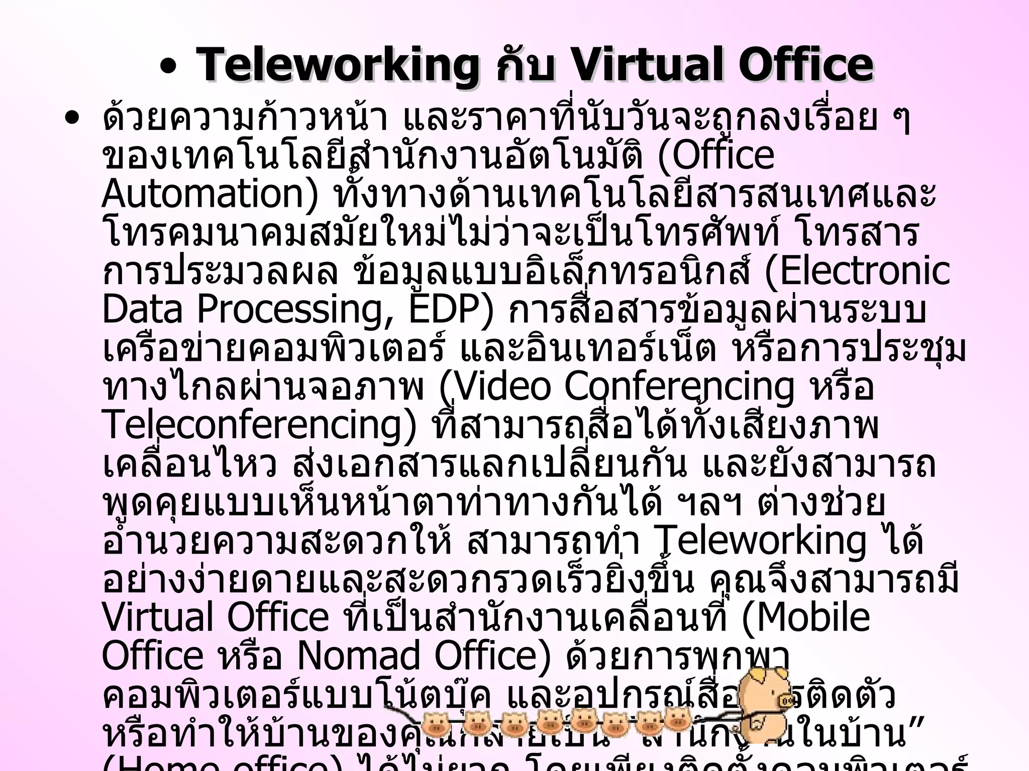 Teleworking  กับ  Virtual Office ด้วยความก้าวหน้า และราคาที่นับวันจะถูกลงเรื่อย ๆ ของเทคโนโลยีสำนักงานอัตโนมัติ  ( Office Automation )  ทั้งทางด้านเทคโนโลยีสารสนเทศและโทรคมนาคมสมัยใหม่ไม่ว่าจะเป็นโทรศัพท์ โทรสาร การประมวลผล ข้อมูลแบบอิเล็กทรอนิกส์  ( Electronic Data Processing, EDP )  การสื่อสารข้อมูลผ่านระบบเครือข่ายคอมพิวเตอร์ และอินเทอร์เน็ต หรือการประชุมทางไกลผ่านจอภาพ  ( Video Conferencing  หรือ  Teleconferencing )  ที่สามารถสื่อได้ทั้งเสียงภาพเคลื่อนไหว ส่งเอกสารแลกเปลี่ยนกัน และยังสามารถพูดคุยแบบเห็นหน้าตาท่าทางกันได้ ฯลฯ ต่างช่วยอำนวยความสะดวกให้ สามารถทำ  Teleworking  ได้อย่างง่ายดายและสะดวกรวดเร็วยิ่งขึ้น คุณจึงสามารถมี  Virtual Office  ที่เป็นสำนักงานเคลื่อนที่  ( Mobile Office  หรือ  Nomad Office )  ด้วยการพกพาคอมพิวเตอร์แบบโน้ตบุ๊ค และอุปกรณ์สื่อสารติดตัว หรือทำให้บ้านของคุณกลายเป็น  “ สำนักงานในบ้าน ”  ( Home office )  ได้ไม่ยาก โดยเพียงติดตั้งคอมพิวเตอร์และอุปกรณ์สื่อสารดังกล่าวข้างต้นเอาไว้ที่บ้านของคุณเองเท่านั้น ทำให้ผู้ปฏิบัติงานจากระยะไกล  ( Teleworking )  สามารถติดต่อกับสำนักงานหลักและลูกค้าได้อย่างสะดวกรวดเร็วกว่าการเดินทางไปปฏิบัติงานถึงสถานที่นั้น ๆ 