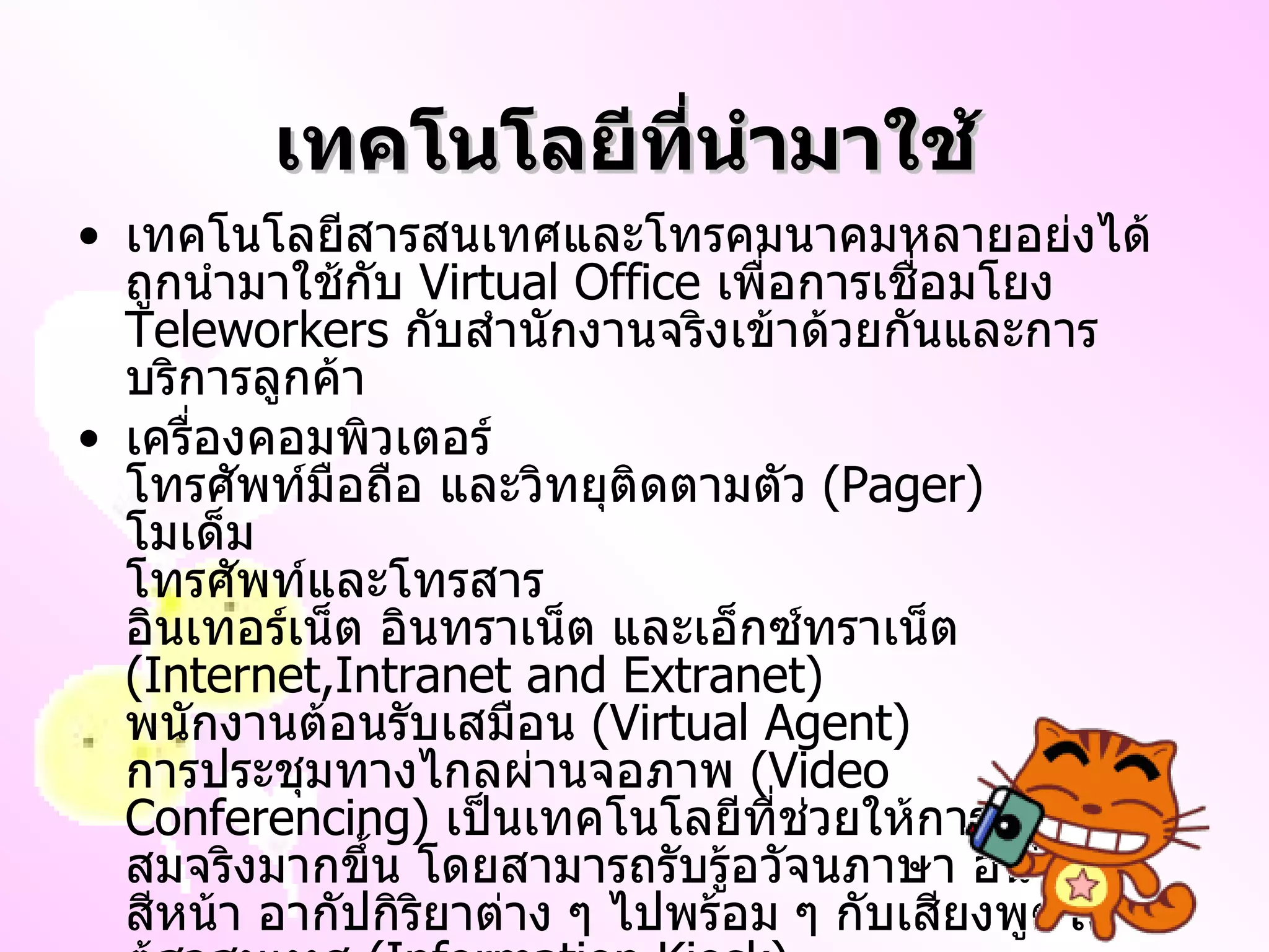 เทคโนโลยีที่นำมาใช้ เทคโนโลยีสารสนเทศและโทรคมนาคมหลายอย่งได้ถูกนำมาใช้กับ  Virtual Office  เพื่อการเชื่อมโยง  Teleworkers  กับสำนักงานจริงเข้าด้วยกันและการบริการลูกค้า เครื่องคอมพิวเตอร์ โทรศัพท์มือถือ และวิทยุติดตามตัว  ( Pager ) โมเด็ม โทรศัพท์และโทรสาร อินเทอร์เน็ต อินทราเน็ต และเอ็กซ์ทราเน็ต  ( Internet,Intranet and Extranet ) พนักงานต้อนรับเสมือน  ( Virtual Agent ) การประชุมทางไกลผ่านจอภาพ  ( Video Conferencing )  เป็นเทคโนโลยีที่ช่วยให้การสื่อสารสมจริงมากขึ้น โดยสามารถรับรู้อวัจนภาษา อันได้แก่ สีหน้า อากัปกิริยาต่าง ๆ ไปพร้อม ๆ กับเสียงพูดได้ ตู้สาสนเทศ  ( Information Kiosk ) 