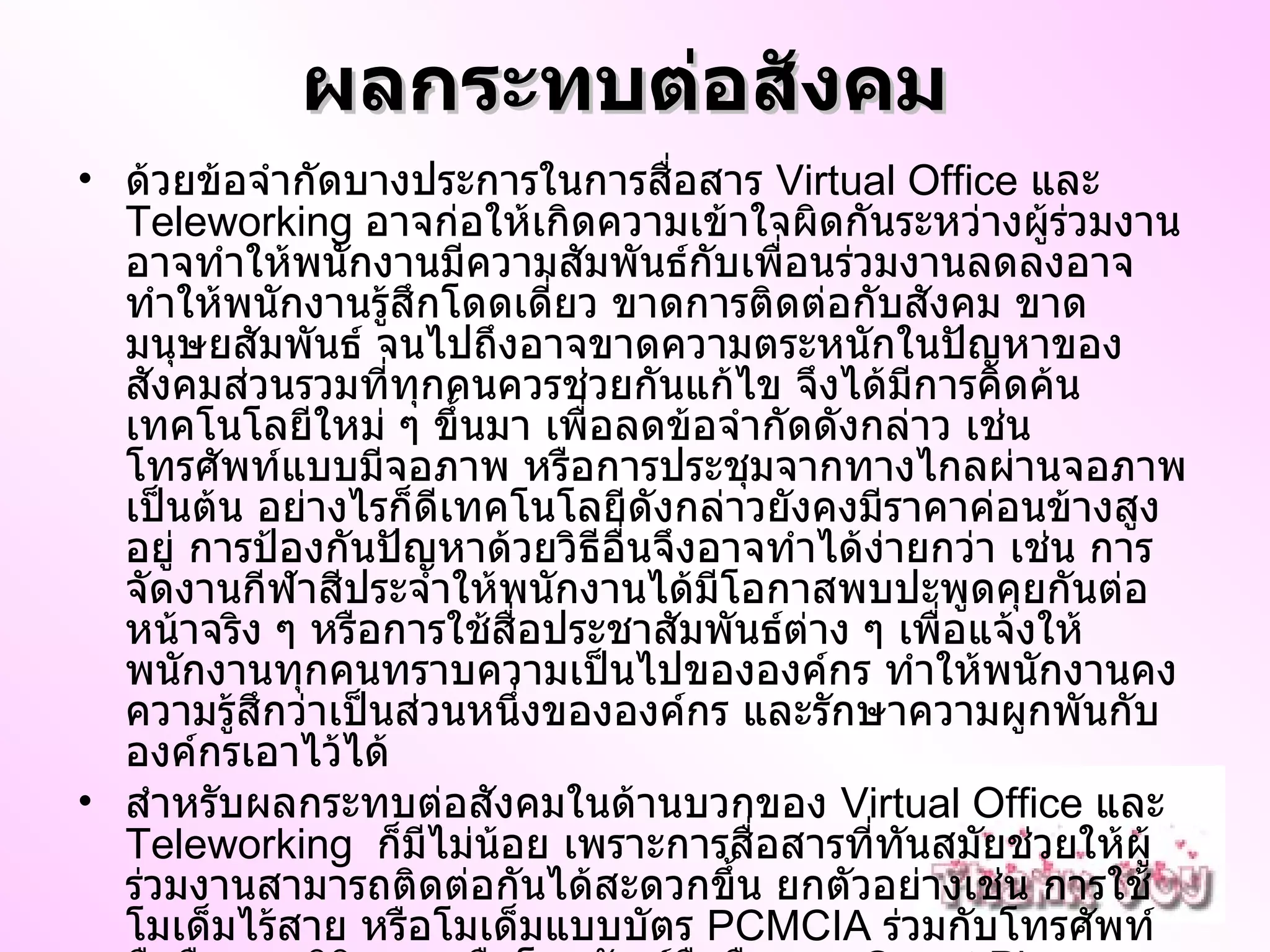 ผลกระทบต่อสังคม   ด้วยข้อจำกัดบางประการในการสื่อสาร  Virtual Office  และ  Teleworking  อาจก่อให้เกิดความเข้าใจผิดกันระหว่างผู้ร่วมงาน อาจทำให้พนักงานมีความสัมพันธ์กับเพื่อนร่วมงานลดลงอาจทำให้พนักงานรู้สึกโดดเดี่ยว ขาดการติดต่อกับสังคม ขาดมนุษยสัมพันธ์ จนไปถึงอาจขาดความตระหนักในปัญหาของสังคมส่วนรวมที่ทุกคนควรช่วยกันแก้ไข จึงได้มีการคิดค้นเทคโนโลยีใหม่ ๆ ขึ้นมา เพื่อลดข้อจำกัดดังกล่าว เช่น โทรศัพท์แบบมีจอภาพ หรือการประชุมจากทางไกลผ่านจอภาพ เป็นต้น อย่างไรก็ดีเทคโนโลยีดังกล่าวยังคงมีราคาค่อนข้างสูงอยู่ การป้องกันปัญหาด้วยวิธีอื่นจึงอาจทำได้ง่ายกว่า เช่น การจัดงานกีฬาสีประจำให้พนักงานได้มีโอกาสพบปะพูดคุยกันต่อหน้าจริง ๆ หรือการใช้สื่อประชาสัมพันธ์ต่าง ๆ เพื่อแจ้งให้พนักงานทุกคนทราบความเป็นไปขององค์กร ทำให้พนักงานคงความรู้สึกว่าเป็นส่วนหนึ่งขององค์กร และรักษาความผูกพันกับองค์กรเอาไว้ได้ สำหรับผลกระทบต่อสังคมในด้านบวกของ  Virtual Office  และ  Teleworking   ก็มีไม่น้อย เพราะการสื่อสารที่ทันสมัยช่วยให้ผู้ร่วมงานสามารถติดต่อกันได้สะดวกขึ้น ยกตัวอย่างเช่น การใช้โมเด็มไร้สาย หรือโมเด็มแบบบัตร  PCMCIA  ร่วมกับโทรศัพท์มือถือแบบดิจิตอล หรือโทรศัพท์มือถือแบบ  Smart Phone  จะช่วยให้สามารถรับและส่งจดหมายอิเล็กทรอนิกส์ผ่านทางอินเทอร์เน็ต ได้จากแทบทุกหนทุกแห่ง ช่วยให้โลกแคบลง จนสามารถขยายกิจการออกไปยังต่างท้องถิ่น หรือแม้แต่ในต่างประเทศได้ เช่น เว็บที่สามารถนำโฆษณาของร้านเล็ก ๆ ข้างถนนไปปรากฏบนหน้าจอคอมพิวเตอร์ในต่างประเทศได้ ทำให้ความสัมพันธ์ระหว่างชนชาตที่ต่างกันมีความแน่ 