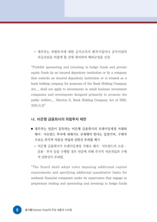●
               재무부는 위험투자에 대한 금지조치가 벤처기업이나 공익사업의
               자금조달을 어렵게 할 것에 대비하여 예외규정을 신설

       “Prohibit sponsoring and investing in hedge funds and private
       equity funds by an insured depository institution or by a company
       that controls an insured depository institution or is treated as a
       bank holding company for purposes of the Bank Holding Company
       Act... shall not apply to investments in small business investment
       companies and investments designed primarily to promote the
       public welfare... (Section 6, Bank Holding Company Act of 1956,
       2010.3.3)”



       나. 비은행 금융회사의 위험투자 제한

       ■   재무부는 연준이 감독하는 비은행 금융회사의 트레이딩계정 거래와
           헤지·사모펀드 투자에 대해서도 규제해야 한다는 입장이며, 구체적
           으로는 추가적 자본금 적립과 상한선 부과를 제시
           ●
               비은행 금융회사가 트레이딩계정 거래나 헤지·사모펀드의 소유·
               운용·투자 등을 수행할 경우 연준에 의해 추가적 자본적립과 구체
               적 상한선이 부과됨.

       “ The Board shall adopt rules imposing additional capital
       requirements and specifying additional quantitative limits for
       nonbank financial companies under its supervision that engage in
       proprietary trading and sponsoring and investing in hedge funds




8   볼커룰(Volcker Rule)의 주요 내용과 시사점
 