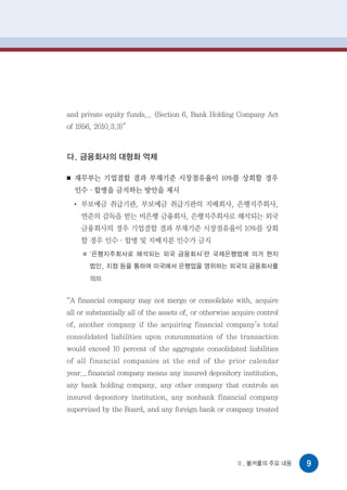 and private equity funds... (Section 6, Bank Holding Company Act
of 1956, 2010.3.3)”



다. 금융회사의 대형화 억제

■   재무부는 기업결합 결과 부채기준 시장점유율이 10%를 상회할 경우
    인수·합병을 금지하는 방안을 제시
    ●
        부보예금 취급기관, 부보예금 취급기관의 지배회사, 은행지주회사,
        연준의 감독을 받는 비은행 금융회사, 은행지주회사로 해석되는 외국
        금융회사의 경우 기업결합 결과 부채기준 시장점유율이 10%를 상회
        할 경우 인수·합병 및 지배지분 인수가 금지
         ‘은행지주회사로 해석되는 외국 금융회사’란 국제은행법에 의거 현지
         법인, 지점 등을 통하여 미국에서 은행업을 영위하는 외국의 금융회사를
         의미


“A financial company may not merge or consolidate with, acquire
all or substantially all of the assets of, or otherwise acquire control
of, another company if the acquiring financial company’s total
consolidated liabilities upon consummation of the transaction
would exceed 10 percent of the aggregate consolidated liabilities
of all financial companies at the end of the prior calendar
year...financial company means any insured depository institution,
any bank holding company, any other company that controls an
insured depository institution, any nonbank financial company
supervised by the Board, and any foreign bank or company treated




                                                         Ⅱ. 볼커룰의 주요 내용    9
 