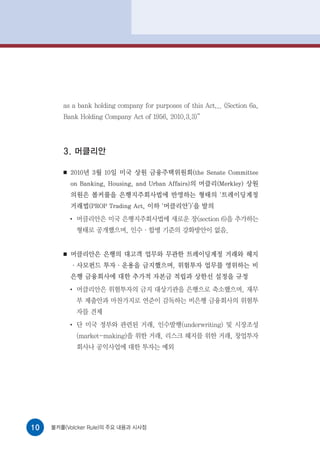 as a bank holding company for purposes of this Act... (Section 6a,
        Bank Holding Company Act of 1956, 2010.3.3)”




        3. 머클리안

        ■   2010년 3월 10일 미국 상원 금융주택위원회(the Senate Committee
            on Banking, Housing, and Urban Affairs)의 머클리(Merkley) 상원
            의원은 볼커룰을 은행지주회사법에 반영하는 형태의 ‘트레이딩계정
            거래법(PROP Trading Act, 이하 ‘머클리안’)’을 발의
            ●
                머클리안은 미국 은행지주회사법에 새로운 장(section 6)을 추가하는
                형태로 공개했으며, 인수·합병 기준의 강화방안이 없음.


        ■   머클리안은 은행의 대고객 업무와 무관한 트레이딩계정 거래와 헤지
            ·사모펀드 투자·운용을 금지했으며, 위험투자 업무를 영위하는 비
            은행 금융회사에 대한 추가적 자본금 적립과 상한선 설정을 규정
            ●
                머클리안은 위험투자의 금지 대상기관을 은행으로 축소했으며, 재무
                부 제출안과 마찬가지로 연준이 감독하는 비은행 금융회사의 위험투
                자를 견제
            ●
                단 미국 정부와 관련된 거래, 인수발행(underwriting) 및 시장조성
                (market-making)을 위한 거래, 리스크 헤지를 위한 거래, 창업투자
                회사나 공익사업에 대한 투자는 예외




10   볼커룰(Volcker Rule)의 주요 내용과 시사점
 
