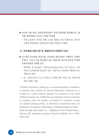■   2010년 5월 20일 금융안정개선법이 상원 본회의를 통과했으며, 볼
            커룰 관련내용은 도드안 그대로 반영됨.
            ●
                반면 금융회사 정리를 위해 소요될 재원을 미리 마련하자는 취지의
                은행세 관련내용은 공화당과의 타협 과정에서 삭제됨.


        가. 부보예금 취급기관 및 계열회사의 위험투자 금지

        ■   도드안은 부보예금 취급기관, 부보예금 취급기관의 지배회사, 은행지
            주회사, 그리고 이들 회사들의 모든 계열사의 대고객 업무와 무관한
            트레이딩계정 거래를 금지
            ●
                법안에는 동 회사들의 ‘자회사(subsidiary)’라고 되어 있으나, 미국
                에서는 손자회사와 증손회사 등도 자회사라고 통칭하기 때문에 모든
                계열사로 해석
            ●
                단, 시장조성이나 리스크 헤지 등 고객을 위한 거래, 미국 정부와 관
                련된 거래는 허용

        “Prohibit proprietary trading by an insured depository institution,
        a company that controls an insured depository institution or is
        treated as a bank holding company for purposes of the Bank
        Holding Company Act of 1956 and any subsidiary of such institution
        or company...does not include...on behalf of a customer, as part
        of a market making activity, or otherwise in connection with or in
        facilitation of customer relationships, including hedging activities...
        shall not apply with respect to... obligations of the United States...
        (Section 619, Restoring American Financial Stability Act of 2010,
        2010.3.15)”




12   볼커룰(Volcker Rule)의 주요 내용과 시사점
 