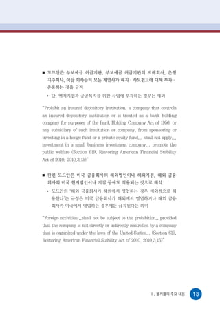 ■   도드안은 부보예금 취급기관, 부보예금 취급기관의 지배회사, 은행
    지주회사, 이들 회사들의 모든 계열사가 헤지·사모펀드에 대해 투자·
    운용하는 것을 금지
    ●
        단, 벤처기업과 공공복지를 위한 사업에 투자하는 경우는 예외

“Prohibit an insured depository institution, a company that controls
an insured depository institution or is treated as a bank holding
company for purposes of the Bank Holding Company Act of 1956, or
any subsidiary of such institution or company, from sponsoring or
investing in a hedge fund or a private equity fund... shall not apply...
investment in a small business investment company... promote the
public welfare (Section 619, Restoring American Financial Stability
Act of 2010, 2010.3.15)”


■   한편 도드안은 미국 금융회사의 해외법인이나 해외지점, 해외 금융
    회사의 미국 현지법인이나 지점 등에도 적용되는 것으로 해석
    ●
        도드안의 ‘해외 금융회사가 해외에서 영업하는 경우 예외적으로 허
        용한다’는 규정은 미국 금융회사가 해외에서 영업하거나 해외 금융
        회사가 미국에서 영업하는 경우에는 금지된다는 의미

“Foreign activities...shall not be subject to the prohibition...provided
that the company is not directly or indirectly controlled by a company
that is organized under the laws of the United States... (Section 619,
Restoring American Financial Stability Act of 2010, 2010.3.15)”




                                                         Ⅱ. 볼커룰의 주요 내용     13
 