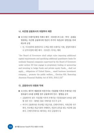 나. 비은행 금융회사의 위험투자 제한

        ■   도드안은 트레이딩계정 거래나 헤지·사모펀드의 소유·투자·운용을
            영위하는 비은행 금융회사에 연준이 추가적 자본금과 상한선을 부과
            하도록 규정
            ●
                단, 미국정부와 관련되거나 고객을 위한 트레이딩 거래, 창업투자회사
                나 공익사업에 대한 헤지·사모펀드 투자는 예외

        “the Board of Governors shall adopt rules imposing additional
        capital requirements and specifying additional quantitative limits for
        nonbank financial companies supervised by the Board of Governors
        under section 113 that engage in proprietary trading or sponsoring
        and investing in hedge funds and private equity funds... shall not
        apply... obligations of United States... small business investment
        company... promote the public welfare... (Section 619, Restoring
        American Financial Stability Act of 2010, 2010.3.15)”


        다. 금융회사의 대형화 억제

        ■   도드안도 재무부 제출안과 마찬가지로 기업결합 이후의 부채기준 시장
            점유율이 10%를 상회할 경우 금융회사의 인수·합병을 금지
            ●
                금융회사의 경우 기업결합 이후의 부채기준 시장점유율이 10%를 상회
                할 경우 인수·합병은 물론 지배지분 인수가 금지
            ●
                여기서 금융회사란 부보예금 취급기관, 은행지주회사, 저축은행 지주
                회사, 부보예금 취급기관의 지배회사, 연준의 감독을 받는 비은행 금융
                회사, 은행지주회사로 해석되는 외국 금융회사 등




14   볼커룰(Volcker Rule)의 주요 내용과 시사점
 