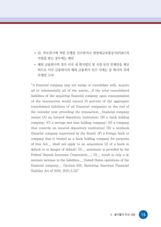 ●
      단, 부도위기에 처한 은행을 인수하거나 연방예금보험공사(FDIC)의
      지원을 받는 경우에는 예외
  ●
      해외 금융회사의 경우 미국 내 현지법인 및 지점 등의 부채만을 계산
      하므로 미국 금융회사의 해외 금융회사 인수 시에는 동 회사의 국내
      부채만 고려

“A financial company may not merge or consolidate with, acquire
all or substantially all of the assets...if the total consolidated
liabilities of the acquiring financial company upon consummation
of the transaction would exceed 10 percent of the aggregate
consolidated liabilities of all financial companies at the end of
the calendar year preceding the transaction...financial company
means (A) an insured depository institution; (B) a bank holding
company; (C) a savings and loan holding company; (D) a company
that controls an insured depository institution; (E) a nonbank
financial company supervised by the Board; (F) a foreign bank or
company that is treated as a bank holding company for purposes
of this Act... shall not apply to an acquisition (1) of a bank in
default or in danger of default; (2)... assistance is provided by the
Federal Deposit Insurance Corporation...; (3)... result in only a de
minimis increase in the liabilities... United States operations of the
financial company... (Section 619, Restoring American Financial
Stability Act of 2010, 2010.3.15)”




                                                        Ⅱ. 볼커룰의 주요 내용    15
 