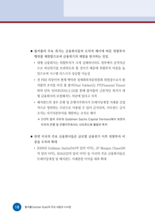 ■   볼커룰의 주요 취지는 금융회사들의 도덕적 해이에 따른 위험투자
            행위를 제한함으로써 금융위기의 재발을 방지하는 것임.
            ●
                대형 금융회사는 위험투자가 크게 실패하더라도 정부에서 공적자금
                으로 파산위기를 모면하도록 할 것이기 때문에 위험투자 비중을 높
                임으로써 시스템 리스크가 상승할 가능성
            ●
                전 FRB 의장이며 현재 백악관 경제회복자문위원회 위원장으로서 볼
                커룰의 초석을 다진 폴 볼커(Paul Volcker)는 FT(Financial Times)
                와의 단독 인터뷰(2010.2.12)를 통해 볼커룰의 근본적인 취지가 대
                형 금융회사의 모럴해저드 차단에 있다고 지적
            ●
                헤지펀드의 경우 은행 및 은행지주회사가 트레이딩계정 거래를 간접
                적으로 영위하는 수단으로 이용될 수 있어 금지되며, 사모펀드 금지
                조치는 자기자본투자를 제한하는 조치로 해석
                  310억 달러 규모의 Goldman Sachs Capital Partners에서 보듯이
                  미국의 은행 및 은행지주회사는 사모펀드에 활발히 투자



        ■   반면 미국의 주요 금융회사들은 글로벌 금융위기 이후 위험투자 비
            중을 오히려 확대
            ●
                2009년 Goldman Sachs(344억 달러 이익), JP Morgan Chase(98
                억 달러 이익), BOA(122억 달러 이익) 등 미국의 주요 금융회사들은
                트레이딩계정 및 헤지펀드 거래관련 이익을 대폭 확대




18   볼커룰(Volcker Rule)의 주요 내용과 시사점
 