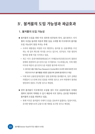Ⅳ. 볼커룰의 도입 가능성과 파급효과
        1. 볼커룰의 도입 가능성

        ■   볼커룰의 도입을 위한 미국 정부와 민주당의 의지, 골드만삭스 사기
            혐의 사건을 둘러싼 여론의 향방 등을 고려할 때 미국에서의 볼커룰
            도입 가능성이 점점 커지는 추세
            ●
                오바마 대통령을 비롯한 미국 행정부는 볼커룰 등 금융개혁을 추진
                하는 데 있어 확고한 의지를 보이고 있으며, 민주당도 각종 법안의
                발의를 통해 이를 지지하고 있음.
            ●
                최근 미국 증권거래위원회(SEC)가 부채담보부증권(CDO)의 불완전
                판매와 관련하여 골드만삭스를 사기혐의로 기소하였는데, 이에 대한
                미국내 여론이 골드만삭스를 비롯한 월가에 비우호적
                 2010년 4월 18일 Pew Research Center에서 조사한 바에 따르면 미국
                 국민의 61%가 볼커룰을 포함한 금융규제 강화에 동의한다고 대답

            ●
                이에 따라 금융안정개선법이 상원 본회의를 통과했으며, 일부 공화당
                의원들이 도드안에 찬성 입장을 피력한 점으로 보아 하원에서 통과된
                법안과의 절충도 무난할 것으로 예상됨.


        ■   만약 볼커룰이 미국에서만 도입될 경우 미국 금융회사들의 국제경
            쟁력이 현격히 약화될 수 있기 때문에 미국 정부는 글로벌 차원에서
            볼커룰의 도입을 희망하고 있음.
            ●
                현재 미국은 볼커룰의 국제적 도입을 강요하지 않겠다는 입장이지만,
                유사한 방향으로의 금융시스템 개편을 요구할 것으로 예상됨.




22   볼커룰(Volcker Rule)의 주요 내용과 시사점
 