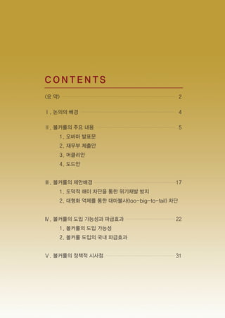 CONTENTS
<요 약>                                        2

Ⅰ. 논의의 배경                                    4

Ⅱ. 볼커룰의 주요 내용                                5
    1. 오바마 발표문
    2. 재무부 제출안
    3. 머클리안
    4. 도드안


Ⅲ. 볼커룰의 제안배경                             17
    1. 도덕적 해이 차단을 통한 위기재발 방지
    2. 대형화 억제를 통한 대마불사(too-big-to-fail) 차단


Ⅳ. 볼커룰의 도입 가능성과 파급효과                     22
    1. 볼커룰의 도입 가능성
    2. 볼커룰 도입의 국내 파급효과


Ⅴ. 볼커룰의 정책적 시사점                          31
 