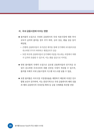 라. 국내 금융시장에 미치는 영향

        ■   볼커룰의 도입으로 국내외 금융회사의 국내 자본시장에 대한 투자
            규모가 급격히 줄어들 경우 주가 하락, 금리 상승, 환율 상승 등이
            예상됨.
            ●
                은행계 금융회사들이 유가증권 매각을 통해 단기매매 포트폴리오를
                축소하면 주가가 하락하고 채권금리가 상승
            ●
                또한 외국계 금융회사들이 단기매매 비중을 축소하는 과정에서 외화
                가 급격히 유출될 수 있으며, 이는 환율 상승으로 이어짐.


        ■   반면 볼커룰의 국제적 도입으로 글로벌 금융회사들의 단기자금 유
            입이 감소하면 우리나라의 외환 건전성 사정이 개선될 수 있으며,
            볼커룰 자체가 국내 금융시장의 시스템 리스크를 낮출 수 있음.


        ■   또한 볼커룰은 자국시장 시장점유율을 제한하기 때문에 국경간 인수
            합병 요인이 증가하며, 이는 중장기적으로 국내 금융회사의 해외 진출
            과 해외 금융회사의 국내진입 확대 등 금융 국제화를 촉진할 전망




30   볼커룰(Volcker Rule)의 주요 내용과 시사점
 