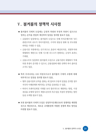 Ⅴ. 볼커룰의 정책적 시사점
■   볼커룰의 국제적 도입에는 긍정적 측면과 부정적 측면이 있으므로
    정부는 손익을 면밀히 계산하여 입장을 정리할 필요가 있음.
    ●
        금융회사 입장에서는 볼커룰의 도입으로 인해 투자은행(이하 ‘IB’)
        관련수익의 규모가 작아지겠지만, 수익의 변동성 완화 및 부도위험
        하락을 기대할 수 있음.
    ●
        금융시장 차원에서는 단기적으로 혼란이 예상되지만, 위험투자와
        대형화의 제한으로 인해 시스템 리스크가 완화되는 긍정적 효과도
        기대됨.
    ●
        금융소비자 입장에서 볼커룰의 도입으로 금융기관의 대형화가 억제
        되면 후생이 증가할 수 있으나, 금융상품에 대한 선택의 폭이 좁아질
        소지도 있음.


■   특히 우리나라는 G20 의장국으로서 볼커룰의 구체적 조항에 대해
    내부적으로 입장을 정리할 필요가 있음.
    ●
        향후 금융시장의 규칙을 정하는 데 있어서 수동적 입장을 견지할 경우
        자국의 이해관계와 배치되는 규칙을 강요받을 수 있음.
    ●
        따라서 트레이딩계정 거래를 보다 합리적으로 제한하는 방법, 시장
        점유율 규제에 있어서 개발도상국의 특수성을 적절히 반영하는 방안
        등을 모색할 필요가 있음.


■   또한 볼커룰의 국제적 도입은 상업투자은행(CIB)의 경쟁력을 제한할
    것으로 예상되므로, 새로운 규제환경에 적합한 경쟁력 확보 방안을
    마련할 필요가 있음.




                                   Ⅴ. 볼커룰의 정책적 시사점   31
 