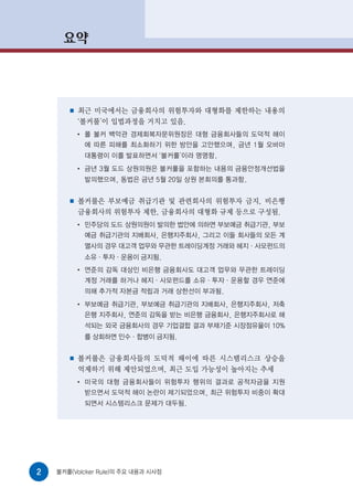 요약




       ■   최근 미국에서는 금융회사의 위험투자와 대형화를 제한하는 내용의
           ‘볼커룰’이 입법과정을 거치고 있음.
           ●
               폴 볼커 백악관 경제회복자문위원장은 대형 금융회사들의 도덕적 해이
               에 따른 피해를 최소화하기 위한 방안을 고안했으며, 금년 1월 오바마
               대통령이 이를 발표하면서 ‘볼커룰’이라 명명함.
           ●
               금년 3월 도드 상원의원은 볼커룰을 포함하는 내용의 금융안정개선법을
               발의했으며, 동법은 금년 5월 20일 상원 본회의를 통과함.


       ■   볼커룰은 부보예금 취급기관 및 관련회사의 위험투자 금지, 비은행
           금융회사의 위험투자 제한, 금융회사의 대형화 규제 등으로 구성됨.
           ●
               민주당의 도드 상원의원이 발의한 법안에 의하면 부보예금 취급기관, 부보
               예금 취급기관의 지배회사, 은행지주회사, 그리고 이들 회사들의 모든 계
               열사의 경우 대고객 업무와 무관한 트레이딩계정 거래와 헤지·사모펀드의
               소유·투자·운용이 금지됨.
           ●
               연준의 감독 대상인 비은행 금융회사도 대고객 업무와 무관한 트레이딩
               계정 거래를 하거나 헤지·사모펀드를 소유·투자·운용할 경우 연준에
               의해 추가적 자본금 적립과 거래 상한선이 부과됨.
           ●
               부보예금 취급기관, 부보예금 취급기관의 지배회사, 은행지주회사, 저축
               은행 지주회사, 연준의 감독을 받는 비은행 금융회사, 은행지주회사로 해
               석되는 외국 금융회사의 경우 기업결합 결과 부채기준 시장점유율이 10%
               를 상회하면 인수·합병이 금지됨.


       ■   볼커룰은 금융회사들의 도덕적 해이에 따른 시스템리스크 상승을
           억제하기 위해 제안되었으며, 최근 도입 가능성이 높아지는 추세
           ●
               미국의 대형 금융회사들이 위험투자 행위의 결과로 공적자금을 지원
               받으면서 도덕적 해이 논란이 제기되었으며, 최근 위험투자 비중이 확대
               되면서 시스템리스크 문제가 대두됨.




2   볼커룰(Volcker Rule)의 주요 내용과 시사점
 