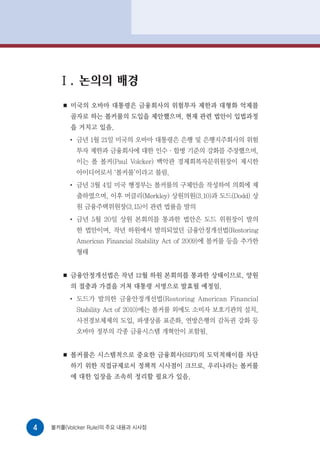 Ⅰ. 논의의 배경
       ■   미국의 오바마 대통령은 금융회사의 위험투자 제한과 대형화 억제를
           골자로 하는 볼커룰의 도입을 제안했으며, 현재 관련 법안이 입법과정
           을 거치고 있음.
           ●
               금년 1월 21일 미국의 오바마 대통령은 은행 및 은행지주회사의 위험
               투자 제한과 금융회사에 대한 인수·합병 기준의 강화를 주장했으며,
               이는 폴 볼커(Paul Volcker) 백악관 경제회복자문위원장이 제시한
               아이디어로서 ‘볼커룰’이라고 불림.
           ●
               금년 3월 4일 미국 행정부는 볼커룰의 구체안을 작성하여 의회에 제
               출하였으며, 이후 머클리(Merkley) 상원의원(3.10)과 도드(Dodd) 상
               원 금융주택위원장(3.15)이 관련 법률을 발의
           ●
               금년 5월 20일 상원 본회의를 통과한 법안은 도드 위원장이 발의
               한 법안이며, 작년 하원에서 발의되었던 금융안정개선법(Restoring
               American Financial Stability Act of 2009)에 볼커룰 등을 추가한
               형태


       ■   금융안정개선법은 작년 12월 하원 본회의를 통과한 상태이므로, 양원
           의 절충과 가결을 거쳐 대통령 서명으로 발효될 예정임.
           ●
               도드가 발의한 금융안정개선법(Restoring American Financial
               Stability Act of 2010)에는 볼커룰 외에도 소비자 보호기관의 설치,
               사전경보체제의 도입, 파생상품 표준화, 연방은행의 감독권 강화 등
               오바마 정부의 각종 금융시스템 개혁안이 포함됨.


       ■   볼커룰은 시스템적으로 중요한 금융회사(SIFI)의 도덕적해이를 차단
           하기 위한 직접규제로서 정책적 시사점이 크므로, 우리나라는 볼커룰
           에 대한 입장을 조속히 정리할 필요가 있음.




4   볼커룰(Volcker Rule)의 주요 내용과 시사점
 