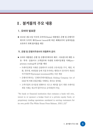 Ⅱ. 볼커룰의 주요 내용
1. 오바마 발표문

■   2010년 1월 21일 미국의 오바마(Obama) 대통령은 은행 및 은행지주
    회사의 도덕적 해이(moral hazard)에 따른 폐해로부터 납세자들을
    보호하기 위해 볼커룰을 제안



가. 은행 및 은행지주회사의 위험투자 금지

■   오바마 대통령은 은행 및 은행지주회사의 헤지·사모펀드에 대한 소
    유·투자·운용이나 고객업무와 무관한 트레이딩계정 거래(pro-
    prietary trading)의 금지를 제안
    ●
        트레이딩계정 거래란 금융회사가 보유한 고유자금을 주식, 채권, 외
        환, 원자재, 파생상품 등에 직접 투자하는 행위로서 장기투자 개념인
        자기자본투자(principal investment)와는 다른 개념
    ●
        은행지주회사는 ‘은행지주회사법(Bank Holding Company Act of
        1956)’에 의해 상업은행을 지배하는 회사로 정의됨.
    ●
        고객기업의 유가증권 발행이나 리스크 헤지를 돕기 위한 트레이딩
        계정 거래는 대고객 업무이므로 금지대상이 아님.

“No bank or financial institution that contains a bank will own,
invest in or sponsor a hedge fund or a private equity fund, or
proprietary trading operations unrelated to serving customers for
its own profit (The White House Press Release, 2010.1.21)”




                                                     Ⅱ. 볼커룰의 주요 내용   5
 