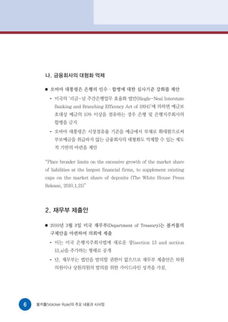 나. 금융회사의 대형화 억제

       ■   오바마 대통령은 은행의 인수·합병에 대한 심사기준 강화를 제안
           ●
               미국의 ‘리글-닐 주간은행업무 효율화 법안(Riegle-Neal Interstate
               Banking and Branching Efficency Act of 1994)’에 의하면 예금보
               호대상 예금의 10% 이상을 점유하는 경우 은행 및 은행지주회사의
               합병을 금지
           ●
               오바마 대통령은 시장점유율 기준을 예금에서 부채로 확대함으로써
               부보예금을 취급하지 않는 금융회사의 대형화도 억제할 수 있는 제도
               적 기반의 마련을 제안

       “Place broader limits on the excessive growth of the market share
       of liabilities at the largest financial firms, to supplement existing
       caps on the market share of deposits (The White House Press
       Release, 2010.1.21)”




       2. 재무부 제출안

       ■   2010년 3월 3일 미국 재무부(Department of Treasury)는 볼커룰의
           구체안을 마련하여 의회에 제출
           ●
               이는 미국 은행지주회사법에 새로운 장(section 13 and section
               13.a)을 추가하는 형태로 공개
           ●
               단, 재무부는 법안을 발의할 권한이 없으므로 재무부 제출안은 하원
               의원이나 상원의원의 발의를 위한 가이드라인 성격을 가짐.




6   볼커룰(Volcker Rule)의 주요 내용과 시사점
 
