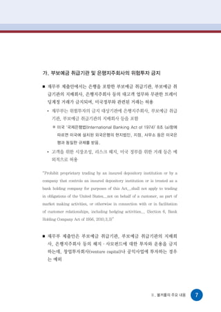 가. 부보예금 취급기관 및 은행지주회사의 위험투자 금지

■   재무부 제출안에서는 은행을 포함한 부보예금 취급기관, 부보예금 취
    급기관의 지배회사, 은행지주회사 등의 대고객 업무와 무관한 트레이
    딩계정 거래가 금지되며, 미국정부와 관련된 거래는 허용
    ●
        재무부는 위험투자의 금지 대상기관에 은행지주회사, 부보예금 취급
        기관, 부보예금 취급기관의 지배회사 등을 포함
         미국 ‘국제은행법(International Banking Act of 1974)’ 8조 (a)항에
         따르면 미국에 설치된 외국은행의 현지법인, 지점, 사무소 등은 미국은
         행과 동일한 규제를 받음.

    ●
        고객을 위한 시장조성, 리스크 헤지, 미국 정부를 위한 거래 등은 예
        외적으로 허용

“Prohibit proprietary trading by an insured depository institution or by a
company that controls an insured depository institution or is treated as a
bank holding company for purposes of this Act...shall not apply to trading
in obligations of the United States...not on behalf of a customer, as part of
market making activities, or otherwise in connection with or in facilitation
of customer relationships, including hedging activities... (Section 6, Bank
Holding Company Act of 1956, 2010.3.3)”



■   재무부 제출안은 부보예금 취급기관, 부보예금 취급기관의 지배회
    사, 은행지주회사 등의 헤지·사모펀드에 대한 투자와 운용을 금지
    하는데, 창업투자회사(venture capital)나 공익사업에 투자하는 경우
    는 예외




                                                             Ⅱ. 볼커룰의 주요 내용      7
 