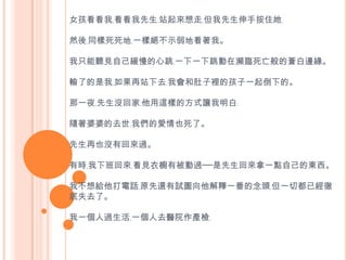 女孩看看我﹐看看我先生﹐站起來想走﹐但我先生伸手按住她﹐然後﹐同樣死死地﹐一樣絕不示弱地看著我。我只能聽見自己緩慢的心跳﹐一下一下跳動在瀕臨死亡般的蒼白邊緣。 輸了的是我﹐如果再站下去﹐我會和肚子裡的孩子一起倒下的。 那一夜﹐先生沒回家﹐他用這樣的方式讓我明白﹕隨著婆婆的去世﹐我們的愛情也死了。先生再也沒有回來過。有時﹐我下班回來﹐看見衣櫥有被動過──是先生回來拿一點自己的東西。 我不想給他打電話﹐原先還有試圖向他解釋一番的念頭﹐但一切都已經徹底失去了。我一個人過生活﹐一個人去醫院作產檢﹐ 