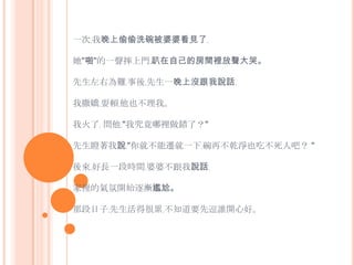 一次﹐我晚上偷偷洗碗被婆婆看見了﹐她"啪"的一聲摔上門﹐趴在自己的房間裡放聲大哭。 先生左右為難﹐事後﹐先生一晚上沒跟我說話﹐ 我撒嬌﹐耍賴﹐他也不理我。我火了﹐ 問他﹕"我究竟哪裡做錯了？"先生瞪著我說﹕"你就不能遷就一下﹐碗再不乾淨也吃不死人吧？ "後來﹐好長一段時間﹐婆婆不跟我說話﹐家裡的氣氛開始逐漸尷尬。那段日子﹐先生活得很累﹐不知道要先逗誰開心好。