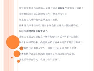 我正氣著﹐想想自從婆婆來後﹐我已經受夠委屈了﹐還要我怎麼樣？ 莫明其妙的﹐我最近總想嘔吐﹐吃什麼都沒有胃口﹐加上亂七八糟的家事﹐心情差到了極點。後來﹐還是同事告訴我﹕"蘆荻﹐你臉色很差﹐還是去醫院看看吧。 "醫院檢查的結果是我懷孕了。我明白了那天早晨我為什麼突然嘔吐﹐幸福中夾著一絲幽怨﹕先生和曾經是過來人的婆婆﹐他們怎麼就絲毫沒有想到這點呢？在醫院門口﹐我看見了先生。僅僅三天沒見﹐他憔悴了許多。 我本想轉身就走﹐但他的模樣讓我心疼﹐沒忍住﹐我喊了他。先生循著聲音看見了我﹐卻好像不認識了﹐