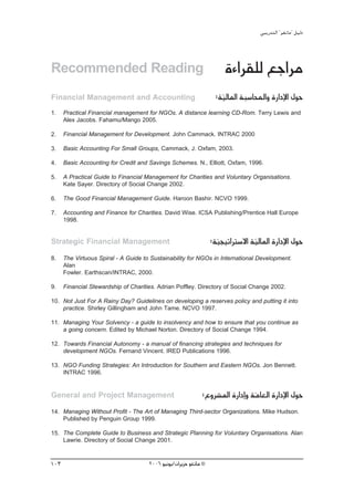 »ÑjQ~àdG ' ƒ¨fÉe'' π«dO



Recommended Reading                                                   IAGô≤∏d ™LGôe
Financial Management and Accounting                                :á«dÉŸG áÑ°SÉÙGh IQGOE’G ∫ƒM
                                                                     q
1.    Practical Financial management for NGOs. A distance learning CD-Rom. Terry Lewis and
      Alex Jacobs. Fahamu/Mango 2005.

2.    Financial Management for Development. John Cammack. INTRAC 2000

3.    Basic Accounting For Small Groups, Cammack, J. Oxfam, 2003.

4.    Basic Accounting for Credit and Savings Schemes. N., Elliott, Oxfam, 1996.

5.    A Practical Guide to Financial Management for Charities and Voluntary Organisations.
      Kate Sayer. Directory of Social Change 2002.

6.    The Good Financial Management Guide. Haroon Bashir. NCVO 1999.

7.    Accounting and Finance for Charities. David Wise. ICSA Publishing/Prentice Hall Europe
      1998.


Strategic Financial Management                                    :á«é«JGÎ°S’G á«dÉŸG IQGOE’G ∫ƒM
                                                                    q           q
8.    The Virtuous Spiral - A Guide to Sustainability for NGOs in International Development.
      Alan
      Fowler. Earthscan/INTRAC, 2000.

9.    Financial Stewardship of Charities. Adrian Poffley. Directory of Social Change 2002.

10. Not Just For A Rainy Day? Guidelines on developing a reserves policy and putting it into
    practice. Shirley Gillingham and John Tame. NCVO 1997.

11. Managing Your Solvency - a guide to insolvency and how to ensure that you continue as
    a going concern. Edited by Michael Norton. Directory of Social Change 1994.

12. Towards Financial Autonomy - a manual of financing strategies and techniques for
    development NGOs. Fernand Vincent. IRED Publications 1996.

13. NGO Funding Strategies: An Introduction for Southern and Eastern NGOs. Jon Bennett.
    INTRAC 1996.


General and Project Management                               :´hô°ûŸG IQGOEGh áeÉ©dG IQGOE’G ∫ƒM
                                                                               q
14. Managing Without Profit - The Art of Managing Third-sector Organizations. Mike Hudson.
    Published by Penguin Group 1999.

15. The Complete Guide to Business and Strategic Planning for Voluntary Organisations. Alan
    Lawrie. Directory of Social Change 2001.



103                                   2006 ƒ«fƒj/¿GôjõM ƒ¨fÉe ©
 