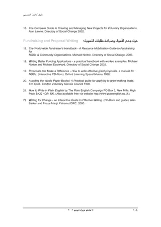 »ÑjQ~àdG ' ƒ¨fÉe'' π«dO


16. The Complete Guide to Creating and Managing New Projects for Voluntary Organisations.
    Alan Lawrie. Directory of Social Change 2002.


Fundraising and Proposal Writing                   :πjƒªàdG äÉÑ∏W áZÉ«°Uh ∫GƒeC’G ™ªL ∫ƒM
17. The World-wide Fundraiser's Handbook - A Resource Mobilisation Guide to Fundraising
    for
    NGOs & Community Organisations. Michael Norton. Directory of Social Change, 2003.

18. Writing Better Funding Applications - a practical handbook with worked examples. Michael
    Norton and Michael Eastwood. Directory of Social Change 2002.

19. Proposals that Make a Difference - How to write effective grant proposals, a manual for
    NGOs. (Interactive CD-Rom). Oxford Learning Space/fahamu 1998.

20. Avoiding the Waste Paper Basket: A Practical guide for applying to grant making trusts.
    Tim Cook. London Voluntary Service Council 1998.

21. How to Write in Plain English by The Plain English Campaign PO Box 3, New Mills, High
    Peak SK22 4QP, UK. (Also available free via website http://www.plainenglish.co.uk).

22. Writing for Change - an Interactive Guide to Effective Writing. (CD-Rom and guide). Alan
    Barker and Firoze Manji. Fahamu/IDRC. 2000.




                                    2006 ƒ«fƒj/¿GôjõM ƒ¨fÉe ©                             104
 
