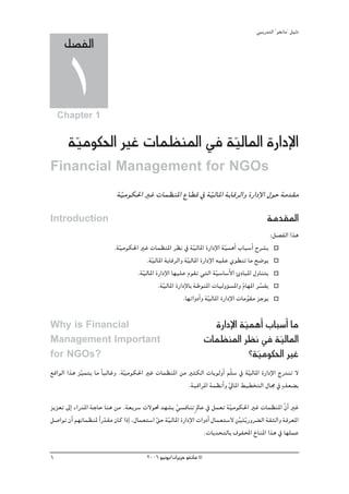 »ÑjQ~àdG ' ƒ¨fÉe'' π«dO
     π°üØdG

     1
    Chapter 1


       á«eƒμ◊G ÒZ äÉª¶æŸG ‘ á«dÉŸG IQGOE’G
        q                    q
Financial Management for NGOs
                            á«eƒμ◊G ÒZ äÉª¶æŸG ´É£b ‘ á«dÉŸG áHÉbôdGh IQGOE’G ∫ƒM áe~≤e
                             q                         q
Introduction                                                                                  áe~≤ŸG
                                                                                                :π°üØdG Gòg
                           .á«eƒμ◊G ÒZ äÉª¶æŸG ô¶f ‘ á«dÉŸG IQGOE’G á«ªgCG ÜÉÑ°SCG ìô°ûj
                             q                               q             q
                                      .á«dÉŸG áHÉbôdGh á«dÉŸG IQGOE’G ¬«∏Y …ƒ£æJ Ée í°Vƒj
                                         q                q
                                  .áq«dÉŸG IQGOE’G É¡«∏Y Ωƒ≤J »àdG áq«°SÉ°SC’G ÇOÉÑŸG ∫hÉæàj
                                            .á«dÉŸG IQGOE’ÉH áWƒæŸG äÉ«dhDƒ°ùŸGh ΩÉ¡ŸG ô°ùØj
                                              q                                    q     q
                                                       .É¡JGhOCGh á«dÉŸG IQGOE’G äÉeƒ≤e õLƒj
                                                                   q                 q

Why is Financial                                                       IQGOE’G á«ªgCG ÜÉÑ°SCG Ée
                                                                                q
Management Important                                                 äÉª¶æŸG ô¶f ‘ á«dÉŸG q
for NGOs?                                                                         ?á«eƒμ◊G ÒZ
                                                                                    q
™bGƒdG Gòg õ«ªàj Ée kÉÑdÉZh .áq«eƒμ◊G ÒZ äÉª¶æŸG øe ÒãμdG äÉjƒdhCG ºq∏°S ‘ á«dÉŸG IQGOE’G êQ~æJ ’
            q                                                               q
                                                    .áÑbGôŸG áª¶fCGh ‹ÉŸG §«£îàdG ∫É› ‘ m∞©° H
                                                                     q
õjõ©J ¤EG AGQ~ŸG áLÉM Éæg øe .á©jô°S ä’ƒ– ~¡°ûj »°ùaÉæJ m ⁄ÉY ‘ πª©J á«eƒμ◊G ÒZ äÉª¶æŸG q¿GC ÒZ
                                                       q                       q
π°UGƒJ ¿CG º¡JÉª¶æŸ Gk Q~≤e ¿Éc GPEG ,∫Éª©à°SG ≥M á«dÉŸG IQGOE’G äGhOCG ∫Éª©à°S’ ø«àjq Qhô° dG á≤ãdGh áaô©ŸG
                        q                      q q                                rn
                                                                   .äÉj~ëàdÉH ±ƒØÙG ñÉæŸG Gòg ‘ É¡∏ªY

1                                        2006 ƒ«fƒj/¿GôjõM ƒ¨fÉe ©
 
