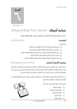 »ÑjQ~àdG ' ƒ¨fÉe'' π«dO
     π°üØdG

     6
  Chapter 6

Safeguarding Your Assets                                                ∂dƒ°UCG ájÉªM
                ' .É¡æY ∞°ûμjm ΩÉ¶f AÉ°ûfEG øe π° aCG ƒg ∫É«àM’G ∫ÉªYCG ™æÁm ΩÉ¶f AÉ°ûfEG q¿GE '
Introduction                                                                               áe~≤ŸG
                                                                                             :π°üØdG Gòg
                              .∫Éª©à°S’G ~«b á«∏NG~dG áHÉbôdG äÉ«dBG ™°Vh á«ªgCG ìô°ûj
                                               q                              q
                              .äÉ«dhDƒ°ùŸG ÚH π°üØdGh á£∏°ùdG ¢ jƒØJ …GC ~Ñe ¢Vô©à°ùj
                                                                        r
                 .äÓé°ùdG á≤HÉ£e ∫É› ‘ áq«æ«JhôdG äGAGôL’Gh áqj~≤ædG §Ñ°V áq«ªgCG Rp Èj
                                .É¡«∏Y áHÉbôdG á°SQÉ‡h áàHÉãdG ∫ƒ°UC’G IQGOEG πÑ°S ¢ûbÉæj
                     .iôNC’G äÉØdÉıGh ∫É«àM’G ∫ÉªYCG á¡LGƒe á«Ø«c ∫ƒM í°üædG Ω~≤j
                                                                q                    q
Managing Internal Risk                                              á«∏NG~dG QÉ£NC’G á¡LGƒe
                                                                     q
á«eƒμ◊G ÒZ áª¶æŸG É¡d ¢Vô©àJ »àdG á«∏NG~dG QÉ£NC’G á¡LGƒe πÑ°ùd ÉæeÉªàgG ‹ƒf ,π°üØdG Gòg ‘
 q                        q            q
~æY ,íª°ùJ »àdG øjRGƒŸGh §HGƒ° dGh áHÉbôdG äÉ«dBG øe má∏°ù∏°S ´ÉÑqJÉH QÉ£NC’G √òg á¡LGƒe ºàjh .kÉ«eƒj
                                                                                         q
               .á«Ñ°SÉÙG äÓé°ùdG ‘ ¢übGƒædGh AÉ£NC’G ~°UQh ôFÉ°ùÿG ÖæéàH ,∫ƒ°UC’G ≥ah É¡≤«Ñ£J
                 q                                                         q
ÉÃ ,áª¶æŸG ‘ áq«dÉŸG ¿hDƒ°ûdG ≈qdƒàj øe qπc »ª– É¡fƒc øe kÉ° jCG á¨dÉÑdG É¡à«ªgCG áHÉbôdG äÉ«dBG ~ªà°ùJh
                                                                                                 q
                                                         .¢ûZ ádhÉﬁ …GC §Ñ– hCG ,∑ƒμ°T …GC O~ÑJ É¡qfCG
                                                            q           q                   q q
                                                            :äÉÄa I~Y ¤EG á«∏NG~dG áHÉbôdG äÉ«dBG ´ôØàJ
                                                                   q       q                       q
                                                                               á£∏°ùdG ¢ jƒØJ
                                                                         äÉ«dhDƒ°ùŸG ÚH π°üØdG
                                                                             äÓé°ùdG á≤HÉ£e
                                                                                 ájq ~≤ædG §Ñ°V
                                                                                  ájq OÉŸG áHÉbôdG
                                        2006 ƒ«fƒj/¿GôjõM ƒ¨fÉe ©                                        82
 