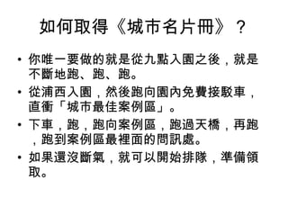 如何取得《城市名片冊》？ 你唯一要做的就是從九點入園之後，就是不斷地跑、跑、跑。 從浦西入園，然後跑向園內免費接駁車，直衝「城市最佳案例區」。 下車，跑，跑向案例區，跑過天橋，再跑，跑到案例區最裡面的問訊處。 如果還沒斷氣，就可以開始排隊，準備領取。 