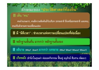 ลักษณะของ “ประวัติศาสตร์ท้องถิ่น”
    เห็น “คน”
    คนจํานวนมาก, คนมีความสัมพันธ์กบบริบท (ธรรมชาติ สิงเหนื อธรรมชาติ และคน),
                                  ั                 ่
คนปรับตัวตามความเปลี่ยนแปลง

    มี “มิตเิ วลา” : ช่วงเวลาแห่งความเปลี่ยนแปลงที่ต่อเนื่ อง
        ฐ ้                   ฐ ้
    หลักฐานชันต้น มากกว่า หลักฐานชันรอง
    อธิบาย (Why?
           ( y      How?)) มากกว่า   บรรยาย (Who? What? Where? When?))
                                            (

    เกดพลง (สานกในคุณคา ต่อยอดกิจกรรม ฟนฟู อนรักษ์ สืบสาน พฒนา)
    เกิดพลัง (สํานึ กในคณค่า ตอยอดกจกรรม ฟื้ นฟ อนุ รกษ สบสาน พัฒนา)
 