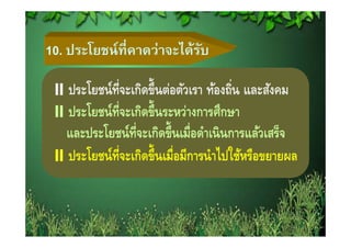 10. ประโยชน์ ที่คาดว่าจะได้รบ
                            ั

   ประโยชน์ท่จะเกิดขึ้นต่อตัวเรา ท้องถิน และสังคม
              ี                          ่
   ประโยชน์ท่จะเกิดขึ้นระหว่างการศึกษา
                ี
   และประโยชน์ท่จะเกิดขึ้ นเมื่อดําเนิ นการแล้วเสร็จ
         โ        ี
   ป โ ท่จะเกิดขึ้ ึนเมื่ือมีีการนาไปใชหรือขยายผล
   ประโยชน์์ ี ิ                    ํ ไปใ ้ ื
 