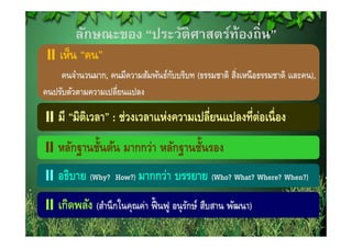 ลักษณะของ “ประวัติศาสตร์ท้องถิ่น”
    เห็น “คน”
    คนจํานวนมาก, คนมีความสัมพันธ์กบบริบท (ธรรมชาติ สิงเหนื อธรรมชาติ และคน),
                                  ั                 ่
คนปรับตัวตามความเปลี่ยนแปลง

    มี “มิตเิ วลา” : ช่วงเวลาแห่งความเปลี่ยนแปลงที่ต่อเนื่ อง
        ฐ ้                   ฐ ้
    หลักฐานชันต้น มากกว่า หลักฐานชันรอง
    อธิบาย (Why?
           ( y      How?)) มากกว่า   บรรยาย (Who? What? Where? When?))
                                            (

    เกดพลง (สานกในคุณคา ฟื้ นฟ อนรักษ์ สืบสาน พัฒนา)
    เกิดพลัง (สํานึ กในคณค่า ฟนฟู อนุ รกษ สบสาน พฒนา)
 