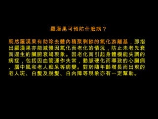    羅漢果可預防什麼病？ 既然羅漢果有助除去體內積聚剩餘的氧化游離基， 即指出羅漢果亦能減慢因氧化而老化的情況，防止未老先衰而逕生的臟腑衰竭現象。因老化而引起身體機能失調的病症，包括因血管運作失常，動脈硬化而導致的心臟病、腦中風和老人痴呆等病變。對於隨年齡增長而出現的老人斑、白髲及脫髲、白內障等現象亦有一定幫助。 