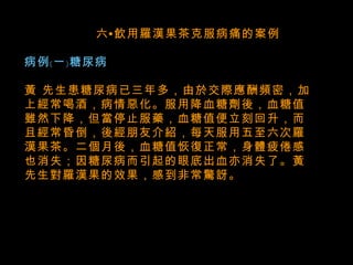    六•飲用羅漢果茶克服病痛的案例 病例﹝一﹞糖尿病 黃 先生患糖尿病已三年多，由於交際應酬頻密，加上經常喝酒，病情惡化。服用降血糖劑後，血糖值雖然下降，但當停止服藥，血糖值便立刻回升，而且經常昏倒，後經朋友介紹，每天服用五至六次羅漢果茶。二個月後，血糖值恢復正常，身體疲倦感也消失；因糖尿病而引起的眼底出血亦消失了。黃先生對羅漢果的效果，感到非常驚訝。   