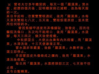   ※   曾老太廿多年糖尿病，每天一個「羅漢果」煲水飲，經歷四個月後，証明糖尿病已減輕，改為每天服葯一次。 某日早起時，忽覺雙雙眼通紅，後用「羅漢果」水每天清洗雙眼七八次，五天後，雙眼恢復原狀，並未使用任何眼葯水。 曾因剪腳甲過度而弄傷腳趾，致發炎，因而往醫院洗傷口，五次均不能埋口，後用「羅漢果」水浸腳，每天三四次，幾天後便痊癒。 中秋節翌日，大便出血兼有內外痔瘡，用「羅漢果」水清洗後，十三天便康復正常。 曾水瀉非常嚴重，後飲「羅漢果」水數杯後，水瀉立即停止。 手部曾因皮外傷做成之爛肉，後用「羅漢果」水清洗後痊癒。 每日用「羅漢果」水濕搽頭部三次，七天後不但止痕， 且令白髲轉黑。 