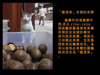 「羅漢果」名稱的來歷   據傳早於清嘉慶年間﹝西元 1796-1826﹞ 瑤族醫師羅漢發現果實有預防及保健的療效，遂向族民推廣。瑤族合力培種此果樹，並很重視乾果的醫療效用。後來以發現此果實的羅醫師而命名為『羅漢果』。 