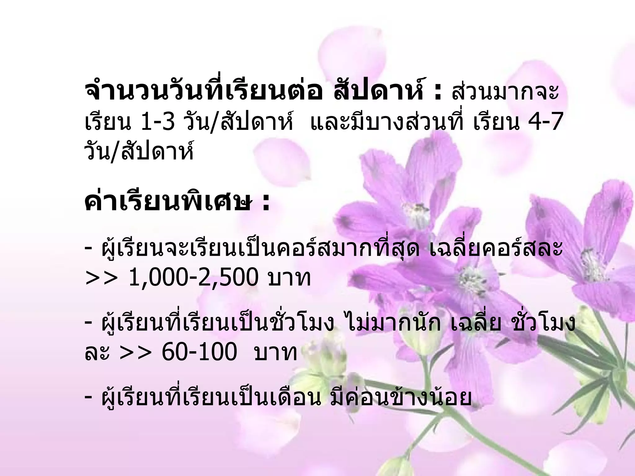 จำนวนวันที่เรียนต่อ สัปดาห์  :   ส่วนมากจะเรียน  1-3  วัน / สัปดาห์  และมีบางส่วนที่ เรียน  4-7   วัน / สัปดาห์ ค่าเรียนพิเศษ  :  -  ผู้เรียนจะเรียนเป็นคอร์สมากที่สุด เฉลี่ยคอร์สละ  >> 1,000-2,500  บาท ผู้เรียนที่เรียนเป็นชั่วโมง ไม่มากนัก เฉลี่ย ชั่วโมงละ  >> 60-100  บาท ผู้เรียนที่เรียนเป็นเดือน มีค่อนข้างน้อย  