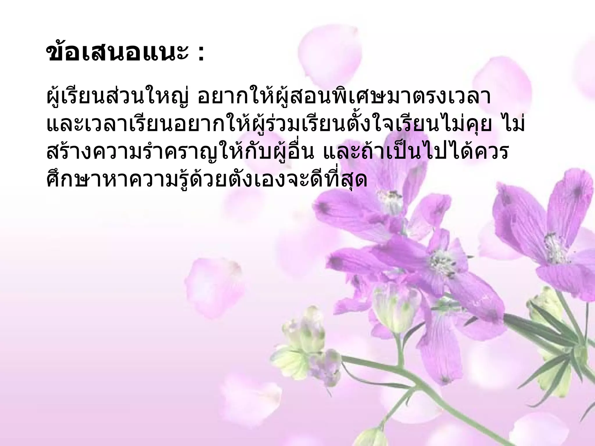 ข้อเสนอแนะ  :  ผู้เรียนส่วนใหญ่ อยากให้ผู้สอนพิเศษมาตรงเวลา และเวลาเรียนอยากให้ผู้ร่วมเรียนตั้งใจเรียนไม่คุย ไม่สร้างความรำคราญให้กับผู้อื่น และถ้าเป็นไปได้ควรศึกษาหาความรู้ด้วยตังเองจะดีที่สุด 