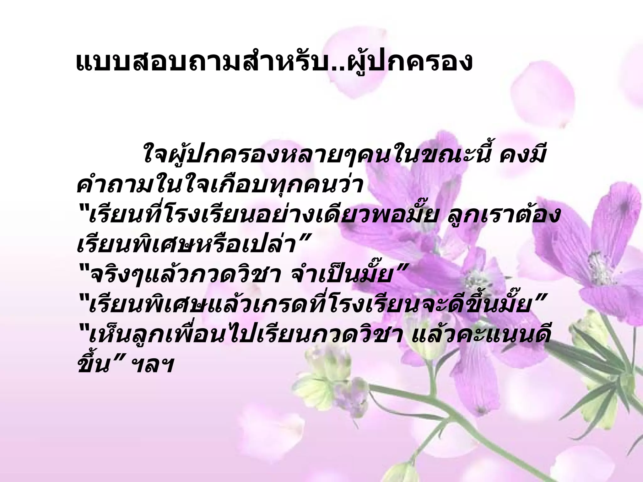 แบบสอบถามสำหรับ .. ผู้ปกครอง ใจผู้ปกครองหลายๆคนในขณะนี้ คงมีคำถามในใจเกือบทุกคนว่า “ เรียนที่โรงเรียนอย่างเดียวพอมั๊ย ลูกเราต้องเรียนพิเศษหรือเปล่า ” “ จริงๆแล้วกวดวิชา จำเป็นมั๊ย ” “ เรียนพิเศษแล้วเกรดที่โรงเรียนจะดีขึ้นมั๊ย ” “ เห็นลูกเพื่อนไปเรียนกวดวิชา แล้วคะแนนดีขึ้น ”  ฯลฯ   
