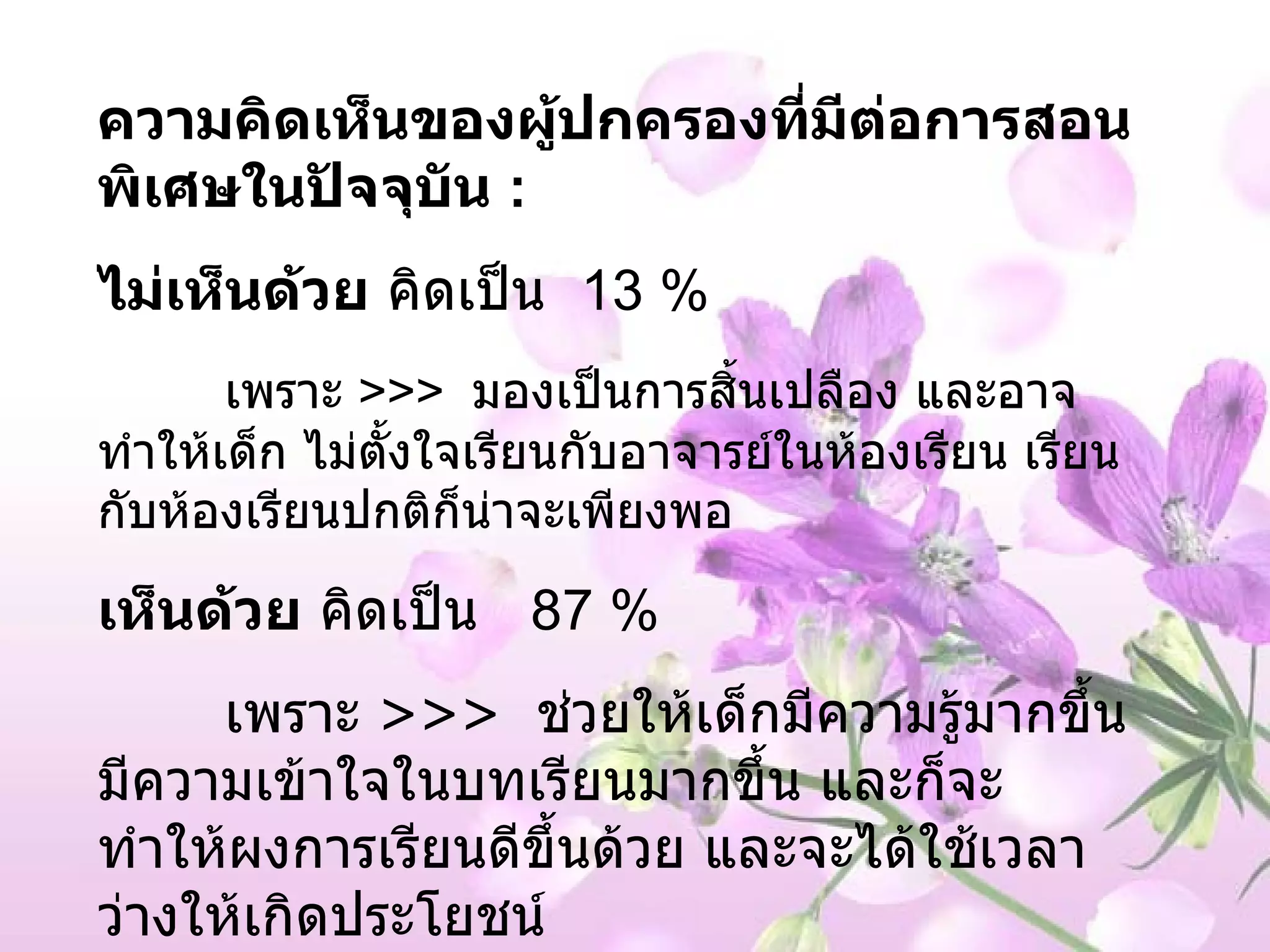 ความคิดเห็นของผู้ปกครองที่มีต่อการสอนพิเศษในปัจจุบัน  : ไม่เห็นด้วย  คิดเป็น  13 %  เพราะ  >>>  มองเป็นการสิ้นเปลือง และอาจทำให้เด็ก ไม่ตั้งใจเรียนกับอาจารย์ในห้องเรียน เรียนกับห้องเรียนปกติก็น่าจะเพียงพอ เห็นด้วย  คิดเป็น  87 %  เพราะ  >>>  ช่วยให้เด็กมีความรู้มากขึ้น มีความเข้าใจในบทเรียนมากขึ้น และก็จะทำให้ผงการเรียนดีขึ้นด้วย และจะได้ใช้เวลาว่างให้เกิดประโยชน์  