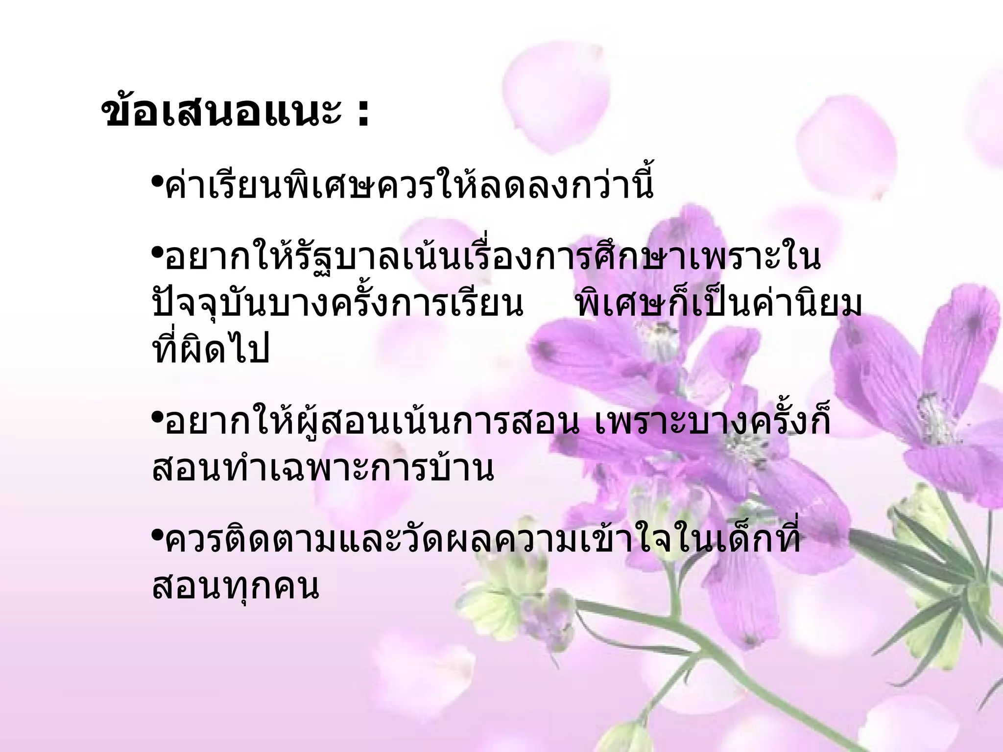 ข้อเสนอแนะ  :  ค่าเรียนพิเศษควรให้ลดลงกว่านี้ อยากให้รัฐบาลเน้นเรื่องการศึกษาเพราะในปัจจุบันบางครั้งการเรียน  พิเศษก็เป็นค่านิยมที่ผิดไป อยากให้ผู้สอนเน้นการสอน เพราะบางครั้งก็สอนทำเฉพาะการบ้าน ควรติดตามและวัดผลความเข้าใจในเด็กที่สอนทุกคน 