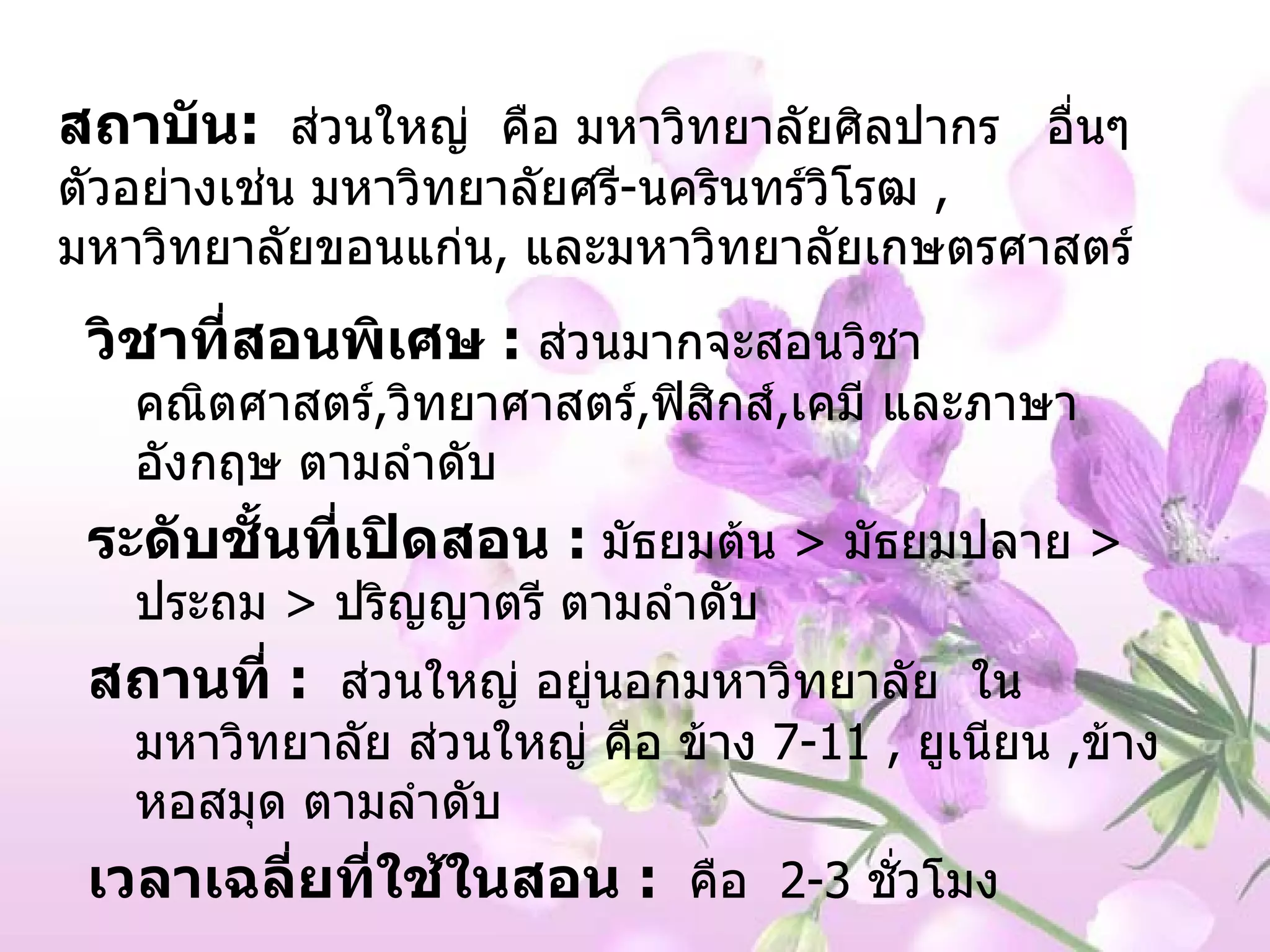 สถาบัน :   ส่วนใหญ่  คือ มหาวิทยาลัยศิลปากร  อื่นๆ  ตัวอย่างเช่น มหาวิทยาลัยศรี - นครินทร์วิโรฒ   ,   มหาวิทยาลัยขอนแก่น ,   และมหาวิทยาลัยเกษตรศาสตร์ วิชาที่สอนพิเศษ  :   ส่วนมากจะสอนวิชา คณิตศาสตร์ , วิทยาศาสตร์ , ฟิสิกส์ , เคมี และภาษาอังกฤษ ตามลำดับ ระดับชั้นที่เปิดสอน   :   มัธยมต้น   >   มัธยมปลาย   >  ประถม  >  ปริญญาตรี ตามลำดับ สถานที่  :   ส่วนใหญ่ อยู่นอกมหาวิทยาลัย  ในมหาวิทยาลัย ส่วนใหญ่ คือ ข้าง  7-11   ,  ยูเนียน  , ข้างหอสมุด ตามลำดับ เวลาเฉลี่ยที่ใช้ในสอน  :   คือ  2-3   ชั่วโมง 