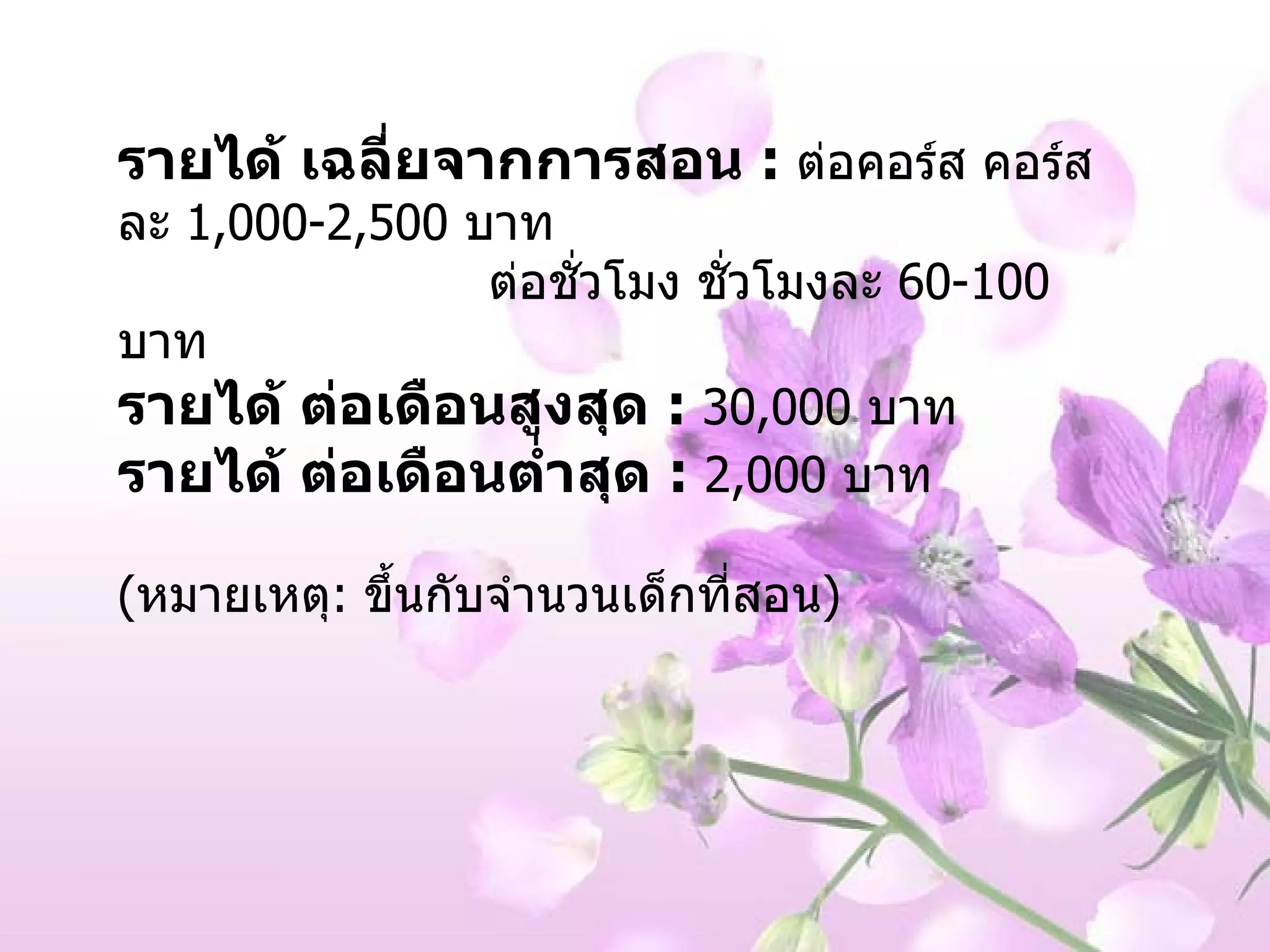 รายได้ เฉลี่ยจากการสอน   :   ต่อคอร์ส คอร์สละ  1,000-2,500  บาท ต่อชั่วโมง ชั่วโมงละ  60-100  บาท รายได้ ต่อเดือนสูงสุด   :   30,000  บาท  รายได้ ต่อเดือนต่ำสุด   :   2,000  บาท ( หมายเหตุ :  ขึ้นกับจำนวนเด็กที่สอน ) 