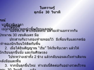 ใบความรู้ ลุกนั่ง  30  วินาที อุปกรณ์ 1.  นาฬิกาจับเวลา 2.  เบาะหรือสนามหญ้าพื้นเรียบและนุ่ม การปฏิบัติ 1.  นอนหงาย ขาเหยียดตรง ปลายเท้าแยกจากกันประมาณ  30  เซนติเมตร มือ  ประสานกันวางรองท้ายทอยไว้  มีเพื่อนจับและกดข้อเท้าของนักเรียนให้ติดกับพื้น 2.  เมื่อได้ยินสัญญาณ  “ เริ่ม ”  ให้เริ่มจับเวลา แล้วให้นักเรียนลุกขึ้นนั่ง และก้มศีรษะลง  ไประหว่างเข่าทั้ง  2  ข้าง แล้วกลับนอนลงในท่าเดิมจนหลังมือแตะพื้น 3.  จากนั้นลุกขึ้นใหม่  ทำเช่นนี้ติดต่อกันอย่างรวดเร็วจนครบ  30  วินาที  แล้ว  บันทึกจำนวนครั้งที่ทำได้ 