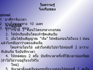 ใบความรู้ วิ่งเก็บของ อุปกรณ์ 1.  นาฬิกาจับเวลา 2.  ทางวิ่งระยะทาง  10  เมตร 3.  ท่อนไม้  2  ท่อน การปฏิบัติ 1.  วางไม้  2  ท่อนไว้ตรงกลางวงกลม 2.  ให้นักเรียนยืนโดยเท้าชิดเส้นเริ่ม 3.   เมื่อได้ยินสัญญาณ  “ เริ่ม ”  ให้หยิบท่อนไม้ในวง  1  ท่อน  แล้ววิ่งกลับมาว่างตรงเส้นเริ่ม  โดยห้ามโยนไม้  แล้ววิ่งกลับไปนำไม้ท่อนที่  2  มาว่างที่เส้นเริ่ม จึงบันทึกเวลา 4.  ให้ทดสอบ  2  ครั้ง  บันทึกเวลาครั้งที่ใช้เวลาน้อยที่สุด  ( ถ้าไม้ไม่วางอยู่ในวงให้วิ่ง  ใหม่ ) 5.  จับเวลาตั้งแต่เริ่มจนกระทั่งวางท่อนไม้ท่อนที่  2  ลงในวงกลม 