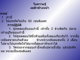 ใบความรู้ งอตัวข้างหน้า อุปกรณ์ 1.  เก้าอี้ 2.  ไม้บรรทัดไม่เกิน  60  เซนติเมตร การปฏิบัติ 1.  ผู้ทดสอบยืนบนเก้าอี้  เท้าทั้ง  2  ข้างชิดกัน  ปลายเท้าอยู่ริมขอบเก้าอี้ 2.  ให้ผู้ทดสอบใช้นิ้วหัวแม่มือทั้งสองเกี่ยวกันไว้  จากนั้นเหยียดขาตรงก้มตัวลง   ข้างหน้าเหยียดแขนทั้ง  2  เลื่อนไปตามไม้บรรทัดให้ได้มากที่สุดเท่าที่จะทำได้ 3.  วัดระยะจากขอบเก้าอี้จนถึงปลายนิ้วมือ   แล้วบันทึกผล หน่วยเป็นเซนติเมตร 
