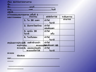 แบบทดสอบ เรื่อง  สมรรถภาพทางกาย ชื่อ ....................................................................... ชั้น ............................ เลขที่ ............................... อายุ .......................... เพศ ............................ วันที่ปฏิบัติ ................................................................. การทดสอบสมรรถภาพ  ครั้งที่  1 ผลการทดสอบ สรุปผลการประเมิน ครูประเมิน  คะแนนเต็ม  60  คะแนน คะแนนที่ทำได้ คะแนน ข้อเสนอแนะ ............................................................ .....................   ....................................................................................................   ลงชื่อ  ..........................................  ครูผู้ประเมิน   (  นายจักรพงศ์  บางวัด  ) ทำได้  วินาที 6.  งอแขนห้อยตัว ทำได้  เซนติเมตร 5.  งอตัวข้างหน้า ทำได้  วินาที 4.  วิ่งเก็บของ ทำได้  ครั้ง 3.  ลุกนั่ง  30  วินาที ทำได้  เซนติเมตร 2.  ยืนกระโดดไกล ทำได้  วินาที 1.  วิ่ง  50  เมตร ระดับความสามารถ สถิติที่ทำได้ กิจกรรม 