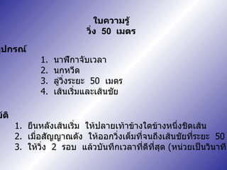 อุปกรณ์ 1.  นาฬิกาจับเวลา 2.  นกหวีด 3.  ลู่วิ่งระยะ  50  เมตร 4.  เส้นเริ่มและเส้นชัย การปฏิบัติ 1.  ยืนหลังเส้นเริ่ม  ให้ปลายเท้าข้างใดข้างหนึ่งชิดเส้น 2.  เมื่อสัญญาณดัง  ให้ออกวิ่งเต็มที่จนถึงเส้นชัยที่ระยะ  50  เมตร 3.  ให้วิ่ง  2  รอบ  แล้วบันทึกเวลาที่ดีที่สุด  ( หน่วยเป็นวินาที ใบความรู้ วิ่ง  50  เมตร 