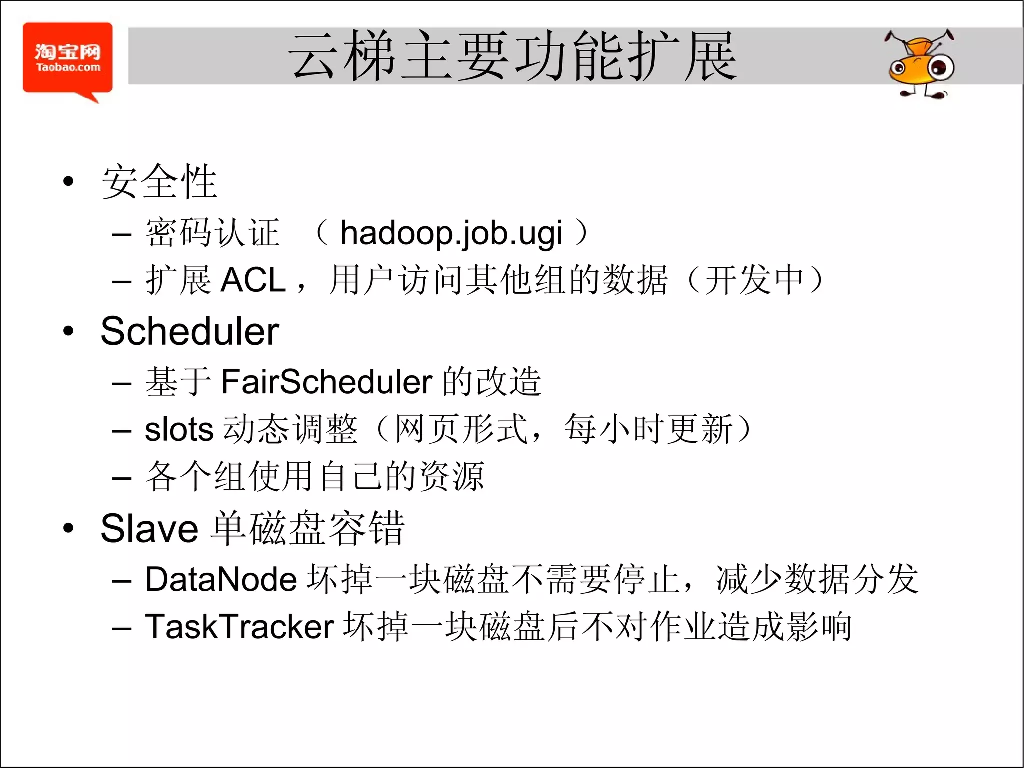 云梯主要功能扩展 安全性 密码认证 （ hadoop.job.ugi ） 扩展 ACL ，用户访问其他组的数据（开发中） Scheduler 基于 FairScheduler 的改造 slots 动态调整（网页形式，每小时更新） 各个组使用自己的资源 Slave 单磁盘容错 DataNode 坏掉一块磁盘不需要停止，减少数据分发 TaskTracker 坏掉一块磁盘后不对作业造成影响 