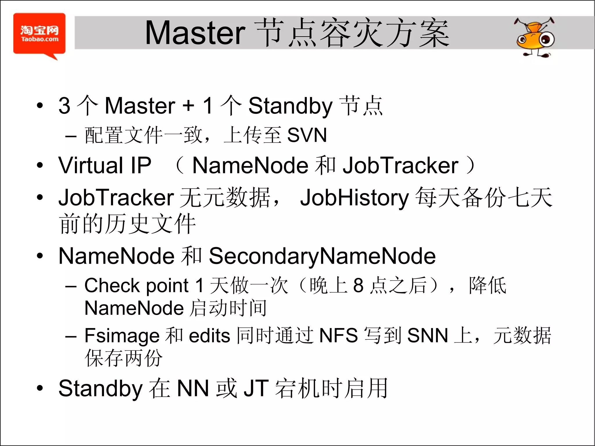 Master 节点容灾方案 3 个 Master + 1 个 Standby 节点 配置文件一致，上传至 SVN Virtual IP  （ NameNode 和 JobTracker ） JobTracker 无元数据， JobHistory 每天备份七天前的历史文件 NameNode 和 SecondaryNameNode Check point 1 天做一次（晚上 8 点之后），降低 NameNode 启动时间 Fsimage 和 edits 同时通过 NFS 写到 SNN 上，元数据保存两份 Standby 在 NN 或 JT 宕机时启用 